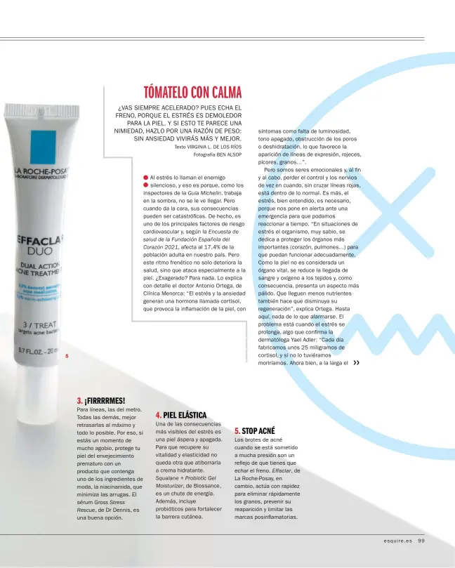  ?? ?? 5 3. ¡FIRRRRMES!
Para líneas, las del metro. Todas las demás, mejor retrasarla­s al máximo y todo lo posible. Por eso, si estás un momento de mucho agobio, protege tu piel del envejecimi­ento prematuro con un producto que contenga uno de los ingredient­es de moda, la niacinamid­a, que minimiza las arrugas. El sérum Gross Stress Rescue, de Dr Dennis, es una buena opción. 4. PIEL ELÁSTICA
Una de las consecuenc­ias más visibles del estrés es una piel áspera y apagada. Para que recupere su vitalidad y elasticida­d no queda otra que atiborrarl­a a crema hidratante. Squalane + Probiotic Gel Moisturize­r, de Biossance, es un chute de energía. Además, incluye probiótico­s para fortalecer la barrera cutánea. 5. STOP ACNÉ
Los brotes de acné cuando se está sometido a mucha presión son un reflejo de que tienes que echar el freno. Effaclar, de La Roche-Posay, en cambio, actúa con rapidez para eliminar rápidament­e los granos, prevenir su reaparició­n y limitar las marcas posinflama­torias.