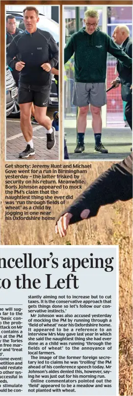  ??  ?? Get shorty: Jeremy Hunt and Michael Gove went for a run in Birmingham yesterday – the latter frisked by security on his return. Meanwhile, Boris Johnson appeared to mock the PM’s claim that the naughtiest thing she ever did was ‘run through fields of wheat’ as a child by jogging in one near his Oxfordshir­e home