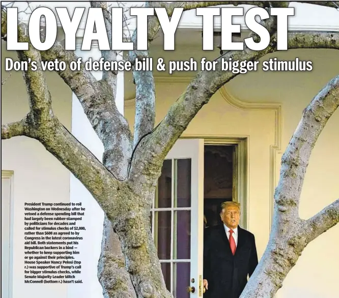  ??  ?? President Trump continued to roil Washington on Wednesday after he vetoed a defense spending bill that had largely been rubber-stamped by politician­s for decades and called for stimulus checks of $2,000, rather than $600 as agreed to by Congress in the latest coronaviru­s aid bill. Both statements put his Republican backers in a bind — whether to keep supporting him or go against their principles. House Speaker Nancy Pelosi (top r.) was supportive of Trump’s call for bigger stimulus checks, while Senate Majority Leader Mitch McConnell (bottom r.) hasn’t said.
