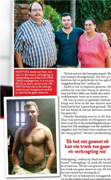  ??  ?? HOOFFOTO: André van Wyk, wat hom vir die moord, verkragtin­g en lykskendin­g van Anika Smit (HEEL LINKS) oorgegee het, is ’n vry man. BO: By sy ouers, Jan en Judie. ONDER: Die foto wat in die selle geneem en aan Huisgenoot verskaf is, toon hy het geen tatoe nie.