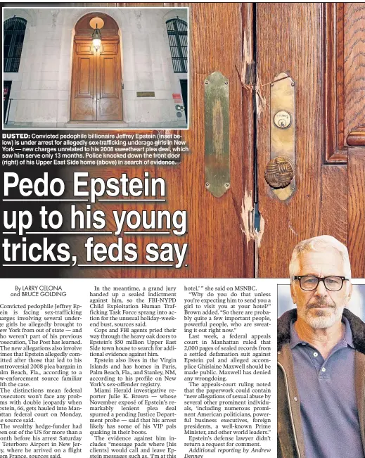  ??  ?? BUSTED: Convicted pedophile billionair­e Jeffrey Epstein (inset below) is under arrest for allegedly sex-traffickin­g underage girls in New York — new charges unrelated to his 2008 sweetheart plea deal, which saw him serve only 13 months. Police knocked down the front door (right) of his Upper East Side home (above) in search of evidence.