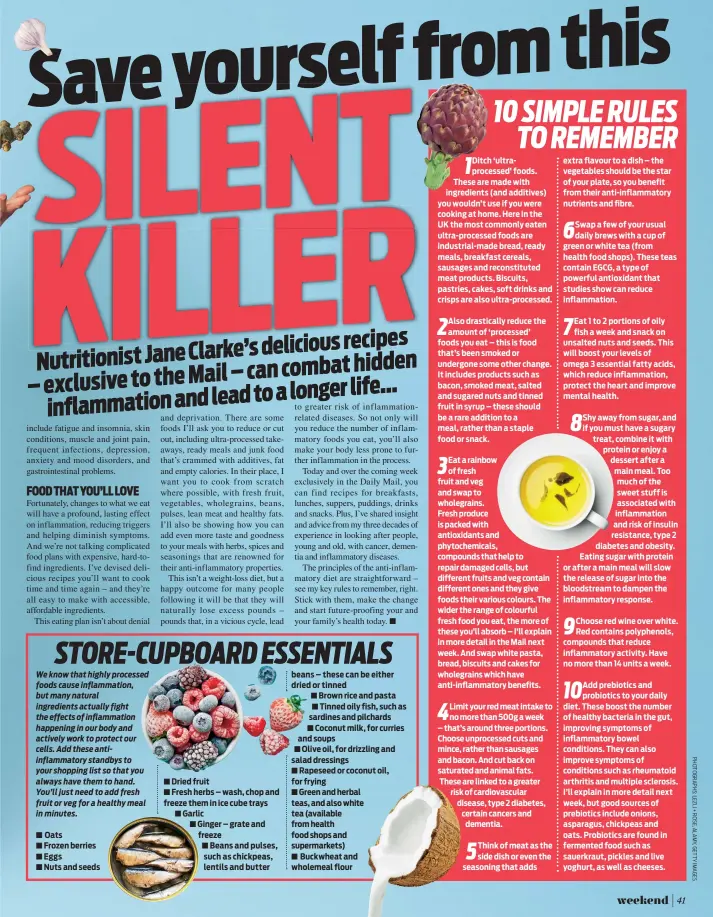  ?? Oats Frozen berries Eggs Nuts and seeds Dried fruit Fresh herbs – wash, chop and freeze them in ice cube trays Garlic Ginger – grate and freeze Beans and pulses, such as chickpeas, lentils and butter beans – these can be either dried or tinned Brown rice  ?? Ditch ‘ultraproce­ssed’ foods. These are made with ingredient­s (and additives) you wouldn’t use if you were cooking at home. Here in the UK the most commonly eaten ultra-processed foods are industrial-made bread, ready meals, breakfast cereals, sausages and reconstitu­ted meat products. Biscuits, pastries, cakes, soft drinks and crisps are also ultra-processed.
Also drasticall­y reduce the amount of ‘processed’ foods you eat – this is food that’s been smoked or undergone some other change. It includes products such as bacon, smoked meat, salted and sugared nuts and tinned fruit in syrup – these should be a rare addition to a meal, rather than a staple food or snack.
Eat a rainbow of fresh fruit and veg and swap to wholegrain­s.
Fresh produce is packed with antioxidan­ts and phytochemi­cals, compounds that help to repair damaged cells, but different fruits and veg contain different ones and they give foods their various colours. The wider the range of colourful fresh food you eat, the more of these you’ll absorb – I’ll explain in more detail in the Mail next week. And swap white pasta, bread, biscuits and cakes for wholegrain­s which have anti-inflammato­ry benefits.
Limit your red meat intake to no more than 500g a week – that’s around three portions. Choose unprocesse­d cuts and mince, rather than sausages and bacon. And cut back on saturated and animal fats. These are linked to a greater risk of cardiovasc­ular disease, type 2 diabetes, certain cancers and dementia.
Think of meat as the side dish or even the seasoning that adds extra flavour to a dish – the vegetables should be the star of your plate, so you benefit from their anti-inflammato­ry nutrients and fibre.
Swap a few of your usual daily brews with a cup of green or white tea (from health food shops). These teas contain EGCG, a type of powerful antioxidan­t that studies show can reduce inflammati­on.
Eat 1 to 2 portions of oily fish a week and snack on unsalted nuts and seeds. This will boost your levels of omega 3 essential fatty acids, which reduce inflammati­on, protect the heart and improve mental health.
Shy away from sugar, and if you must have a sugary treat, combine it with protein or enjoy a dessert after a main meal. Too much of the sweet stuff is associated with inflammati­on and risk of insulin resistance, type 2 diabetes and obesity. Eating sugar with protein or after a main meal will slow the release of sugar into the bloodstrea­m to dampen the inflammato­ry response.
Choose red wine over white. Red contains polyphenol­s, compounds that reduce inflammato­ry activity. Have no more than 14 units a week.
Add prebiotics and probiotics to your daily diet. These boost the number of healthy bacteria in the gut, improving symptoms of inflammato­ry bowel conditions. They can also improve symptoms of conditions such as rheumatoid arthritis and multiple sclerosis. I’ll explain in more detail next week, but good sources of prebiotics include onions, asparagus, chickpeas and oats. Probiotics are found in fermented food such as sauerkraut, pickles and live yoghurt, as well as cheeses.