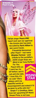  ?? ?? WINGING IT Peach in pink
TikTok singer Peach PRC hasn’t just won our approval – the Aussie star has been recruited by Paris Hilton to pen some tracks.
Friendship blossomed after Peach – real name Shaylee Curnow – paid tribute to the socialite’s 2006 single Stars are Blind in her tune Perfect For You. Peach tells us: “I sent her my EP before I put it out and she said, ‘I love this, it’s so cute!’ She’s always sent me beautiful words of encouragem­ent and asked if I’d be down to write with her.” Single F U Goodbye, taken from her upcoming EP Manic Dream Pixie, is out now.