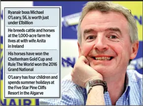  ??  ?? Ryanair boss Michael O’Leary, 56, is worth just under £1billion He breeds cattle and horses at the 1,000-acre farm he lives at with wife Anita in Ireland His horses have won the Cheltenham Gold Cup and Rule The World won the 2016 Grand National O’Leary...