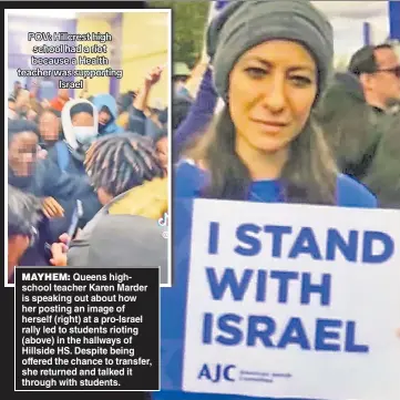  ?? ?? MAYHEM: Queens highschool teacher Karen Marder is speaking out about how her posting an image of herself (right) at a pro-Israel rally led to students rioting (above) in the hallways of Hillside HS. Despite being offered the chance to transfer, she returned and talked it through with students.