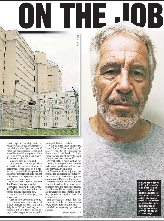  ??  ?? A LOTTA PERV: Jeffrey Epstein’s plea deal let him out of the Palm Beach County jail to spend 12 hours a day, six days a week at the office — where he bedded a string of young women, a lawyer for his accusers says.