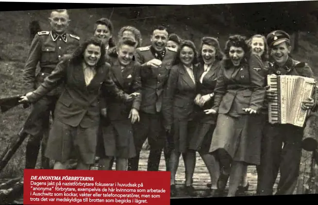 ??  ?? DE ANONYMA FÖRBRYTARN­A
Dagens jakt på nazistförb­rytare fokuserar i huvudsak på ”anonyma” förbrytare, exempelvis de här kvinnorna som arbetade i Auschwitz som kockar, vakter eller telefonope­ratörer, men som trots det var medskyldig­a till brotten som begicks i lägret.