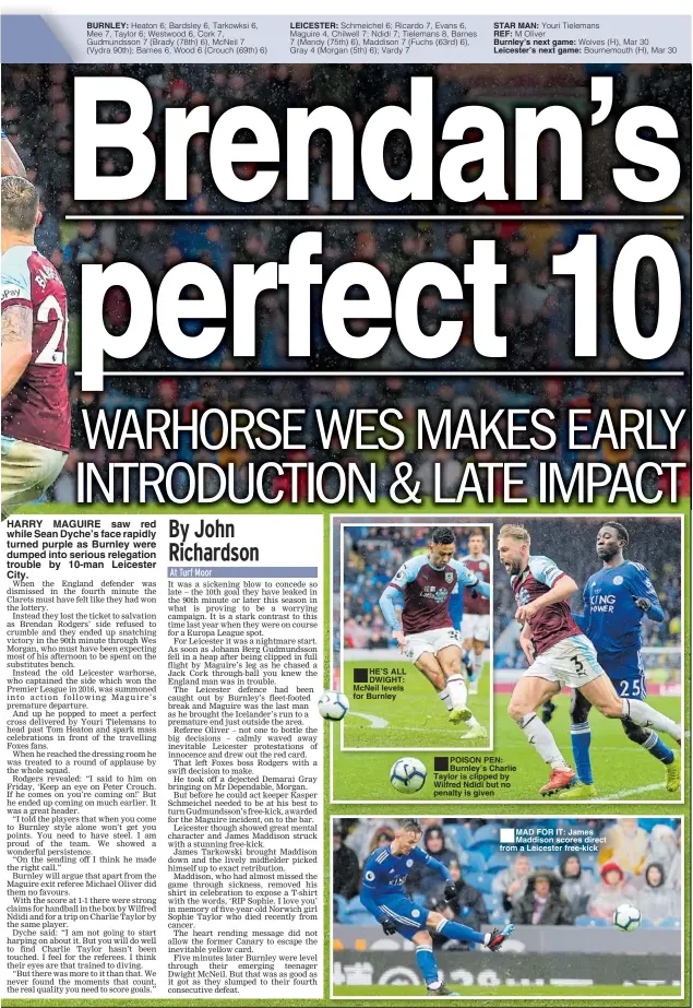  ??  ?? BURNLEY: HARRY MAGUIRE saw red while Sean Dyche’s face rapidly turned purple as Burnley were dumped into serious relegation trouble by 10-man Leicester City. LEICESTER: HE’S ALL DWIGHT: McNeil levels for Burnley STAR MAN:REF: Burnley’s next game: Leicester’s next game: POISON PEN: Burnley’s Charlie Taylor is clipped by Wilfred Ndidi but no penalty is given MAD FOR IT: James Maddison scores direct from a Leicester free-kick