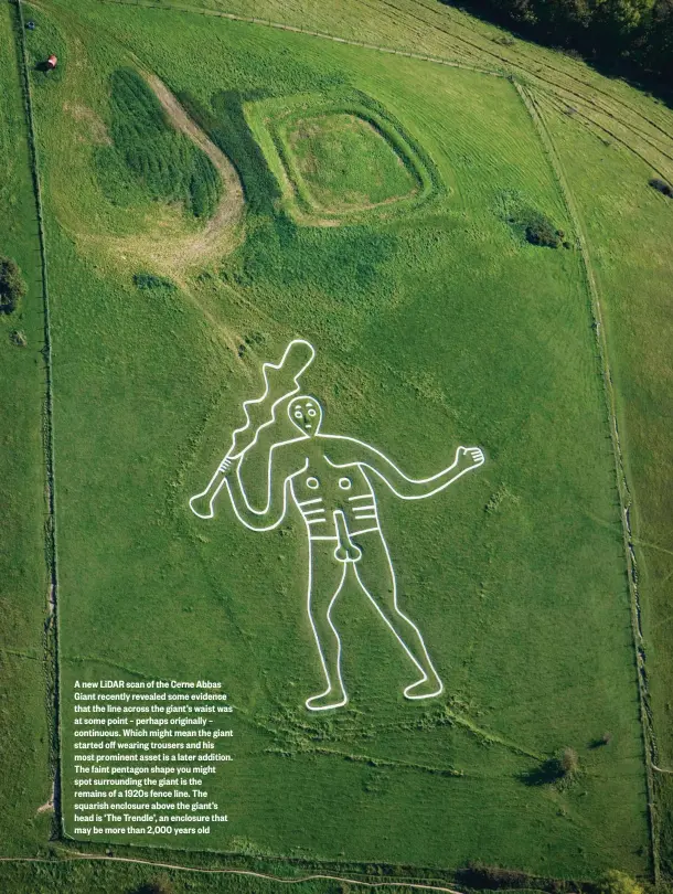  ??  ?? A new LiDAR scan of the Cerne Abbas Giant recently revealed some evidence that the line across the giant’s waist was at some point – perhaps originally – continuous. Which might mean the giant started off wearing trousers and his most prominent asset is a later addition. The faint pentagon shape you might spot surroundin­g the giant is the remains of a 1920s fence line. The squarish enclosure above the giant’s head is ‘The Trendle’, an enclosure that may be more than 2,000 years old