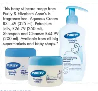  ??  ?? This baby skincare range from Purity &amp; Elizabeth Anne’s is fragrance-free. Aqueous Cream R31.49 (325 ml), Petroleum Jelly, R26.79 (250 ml), Shampoo and Cleanser R44.99 (200 ml). Available from all big supermarke­ts and baby shops.*