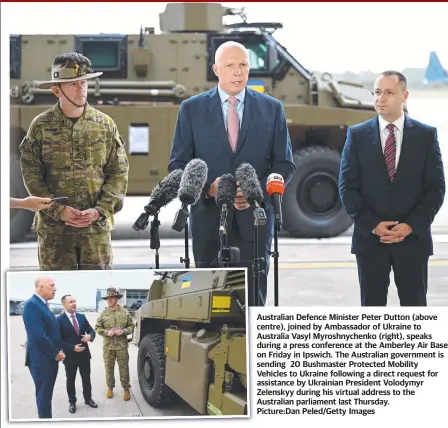  ?? ?? Australian Defence Minister Peter Dutton (above centre), joined by Ambassador of Ukraine to Australia Vasyl Myroshnych­enko (right), speaks during a press conference at the Amberley Air Base on Friday in Ipswich. The Australian government is sending 20 Bushmaster Protected Mobility Vehicles to Ukraine following a direct request for assistance by Ukrainian President Volodymyr Zelenskyy during his virtual address to the Australian parliament last Thursday. Picture:dan Peled/getty Images