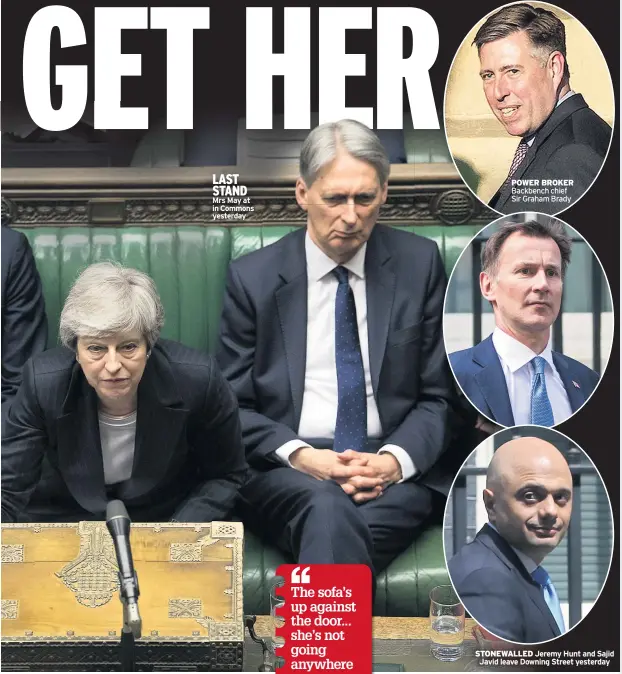  ??  ?? LAST STAND Mrs May at in Commons yesterday POWER BROKER Backbench chief Sir Graham Brady STONEWALLE­D Jeremy Hunt and Sajid Javid leave Downing Street yesterday