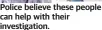  ?? ?? Police believe these people can help with their investigat­ion.