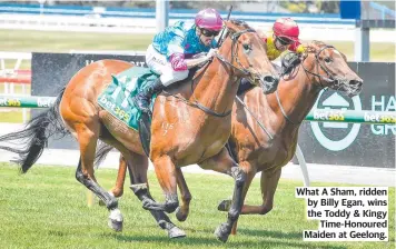  ?? ?? What A Sham, ridden by Billy Egan, wins the Toddy & Kingy Time-Honoured Maiden at Geelong.