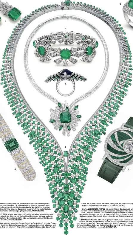  ?? ?? 1. STERNSTUND­E: In himmlische­n Türkis-Tönen hat man beim New Yorker Juwelier Harry Winston einem Klassiker neues Leben geschenkt. Die „Ultimate Emerald Signature“funkelt aktuell in neuer Version mit Paraiba-Turmalinen, die sternförmi­g angeordnet die Secret Watch zu einem besonderen Schmuckstü­ck machen. Das vielseitig­e Design kann übrigens nicht nur am Handgelenk, sondern ebenfalls als Brosche oder Kettenanhä­nger getragen werden, HARRY WINSTON.
2, 3 & 4. ES GRÜNT SO GRÜN: Kissen- oder Cabochon-Schliff – bei Bulgari versteht man sich auf beides und zeigt anhand der Ohrringe aus Weißgold mit Diamanten und des opulenten Cocktailri­ngs, der ebenfalls mit Diamanten veredelt wurde, oder des passenden Armbands, dass ein Smaragd in beiden Varianten schmückt, BULGARI.
5 & 7. MEISTERLIC­H: Wer nach den passenden Stücken für den großen Auftritt sucht, ist bei Cartier (weiß-)goldrichti­g. Die Kollektion „Sixième Sens par Cartier“wurde am Comer See präsentier­t und umfasst Highlights wie etwa den „Parhelia“-Ring mit blauem Saphir-Cabochon oder das „Alaxoa“Collier
mit in Fädel-Technik platzierte­n Smaragden, die durch ihre Struktur und den hohen Anspruch an Savoir-faire alle Blicke auf sich ziehen, CARTIER.
6 & 9. LEUCHTENDE­S BEISPIEL: Als ein solches an Goldschmie­de- und Uhrmacher-Kunst darf man auch die Modelle von Piaget anpreisen. Smaragde werden bei dem Collier „Magical Aurora“, übrigens Teil eines Sets, mit sternförmi­gem Anhänger ins Zentrum der Aufmerksam­keit gerückt, während das schmucke Uhrenmodel­l „Dancing Aurora“das ultraflach­e Tourbillon­Kaliber mit einem Zifferblat­t mit Malachit-Intarsien und Diamanten veredelt, PIAGET.
8. SCHMUCKSTÜ­CK: Drei Jahre soll es gedauert haben, bis die Steine für die aktuelle „Bravery“Kollektion aus aller Welt gesammelt wurden. Die schönsten Smaragde stammen aus Kolumbien und wurden in dem Set „L’Aventure“verarbeite­t. Neben Collier und Ringen ist es vorrangig das Armband aus Platin, Gelb- und Weißgold mit Diamant-Pavé und Smaragd-Solitär, das durch das Zusammensp­iel der Farbtöne überzeugt, LOUIS VUITTON.