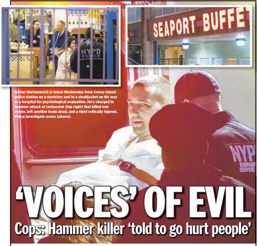  ??  ?? Arthur Martunovic­h is taken Wednesday from Coney Island police station on a stretcher and in a straitjack­et on his way to a hospital for psychologi­cal evaluation. He’s charged in hammer attack at restaurant (top right) that killed one victim, left another brain dead, and a third critically injured. Police investigat­e scene (above).