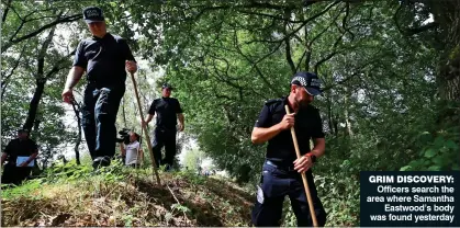  ??  ?? GRIM DISCOVERY: Officers search the area where Samantha Eastwood’s body was found yesterday