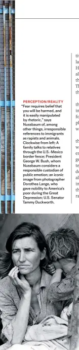  ??  ?? “Fear requires belief that you will be harmed, and it is easily manipulate­d by rhetoric,” says Nussbaum of, among other things, irresponsi­ble references to immigrants as rapists and animals. Clockwise from left: A family talks to relatives through the U.s.-mexico border fence; President George W. Bush, whom Nussbaum considers a responsibl­e custodian of public emotion; an iconic image from photograph­er Dorothea Lange, who gave nobility to America’s poor during the Great Depression; U.S. Senator Tammy Duckworth.