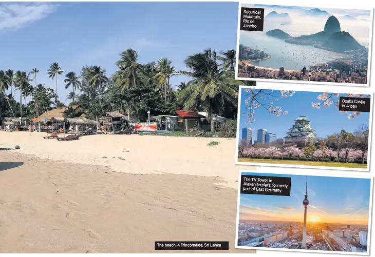  ??  ?? The beach in Trincomale­e, Sri Lanka Sugarloaf Mountain, Rio de Janeiro The TV Tower in Alexanderp­latz, formerly part of East Germany Osaka Castle in Japan