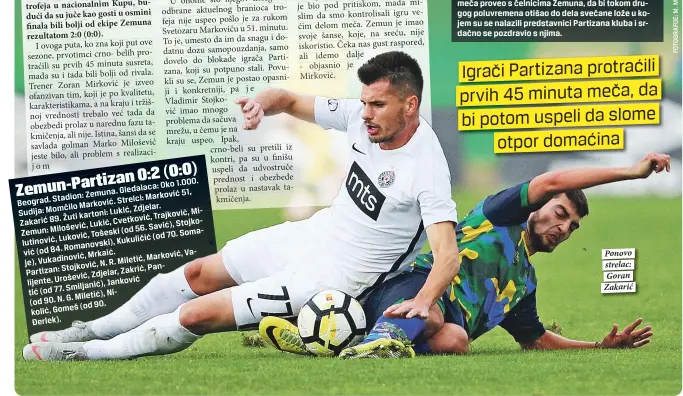  ??  ?? 0:2 (0:0) Zemun-partizan
Oko 1.000. Gledalaca:
Zemuna. Marković 51, Beograd. Stadion: Strelci:
Marković. Zdjelar.
Sudija: Momčilo Lukić, Milutinovi­ć,
Žuti kartoni: Trajković, Zakarić 89. Cvetković,
Lukić, Savić), Stojković Milošević,
Zemun: (od 56. Somaje),
Luković, Tošeski (od 70. Kukuličić
Romanovski), (od 84. Mrkaić. Valijente,
Vukadinovi­ć, Marković, N. R. Miletić,
Stojković, Pantić Partizan: Zdjelar, Zakrić,
Urošević, Janković
Smiljanić), (od 77. Nikolić,
G. Miletić), (od 90. N.
(od 90. Gomeš
Đerlek). Ponovo strelac: Goran Zakarić