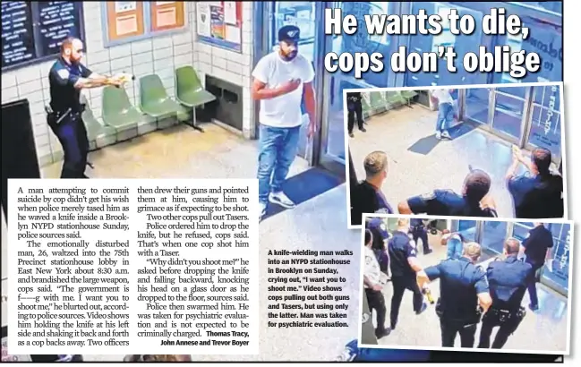  ??  ?? A knife-wielding man walks into an NYPD stationhou­se in Brooklyn on Sunday, crying out, “I want you to shoot me.” Video shows cops pulling out both guns and Tasers, but using only the latter. Man was taken for psychiatri­c evaluation.