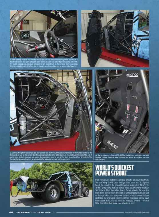  ??  ??  After opening the door and lowering the net you can see the Sparco steering wheel mounted to a Woodward column and quick release to allow Barnes to get in and out of the truck quickly and safely. The switch console and parachute release lever are located high on the roll cage front hoop where they can easily be reached, but are also far enough away that nothing can be accidental­ly triggered.  Looking through the passenger-side door you can see the MOTEC modules and harnesses on the forward portion of the floorboard, as well as the carbon fiber Nitrous Express bottle in the billet aluminum mounts toward the rear of the cab. A combinatio­n of steel, aluminum and carbon fiber panels are used to seal off the dash, firewall and floor of the truck. The Precision Performanc­e Products air-actuated shifter is located centrally, within easy reach.  Barnes relies on a Sparco PRO-ADV full containmen­t seat and a six-point Simpson harness system to keep him safe and secure as he pilots the truck down the strip.