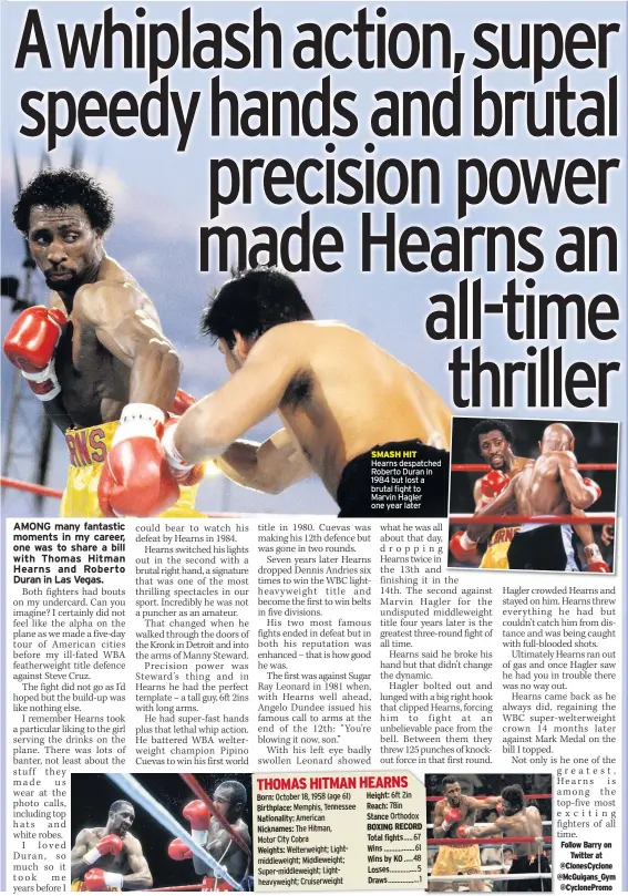  ??  ?? Born: Birthplace: Nationalit­y: Nicknames:
Weights:
SMASH HIT Hearns despatched Roberto Duran in 1984 but lost a brutal fight to Marvin Hagler one year later
Height:
Reach:
Stance
BOXING RECORD Total fights
Wins
Wins by KO Losses
Draws
Follow Barry on
Twitter at @Clonescycl­one @Mcguigans_gym @Cyclonepro­mo