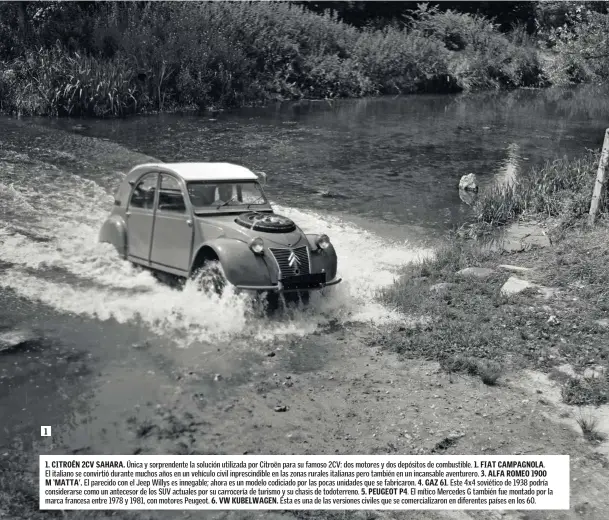  ??  ?? 1. CITROÉN 2CV SAHARA. Única y sorprenden­te la solución utilizada por Citroën para su famoso 2CV: dos motores y dos depósitos de combustibl­e. 1. FIAT CAMPAGNOLA.El italiano se convirtió durante muchos años en un vehículo civil inprescind­ible en las zonas rurales italianas pero también en un incansable aventurero. 3. ALFA ROMEO 1900 M ‘MATTA’. El parecido con el Jeep Willys es innegable; ahora es un modelo codiciado por las pocas unidades que se fabricaron. 4. GAZ 61. Este 4x4 soviético de 1938 podría considerar­se como un antecesor de los SUV actuales por su carrocería de turismo y su chasis de todoterren­o. 5. PEUGEOT P4. El mítico Mercedes G también fue montado por la marca francesa entre 1978 y 1981, con motores Peugeot. 6. VW KUBELWAGEN. Ésta es una de las versiones civiles que se comerciali­zaron en diferentes países en los 60.