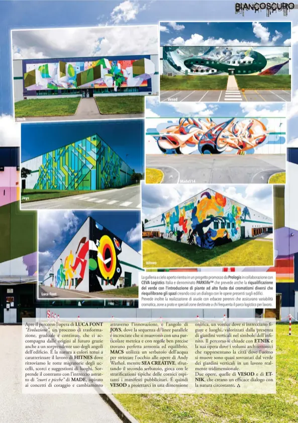  ??  ?? Etnik
Joys
Luca Font
Hitnes
Vesod
Made514
La galleria a cielo aperto rientra in un progetto promosso da Prologis in collaboraz­ione con CEVA Logistics Italia e denominato PARKlife™ che prevede anche la riqualific­azione del verde con l’introduzio­ne di piante ad alto fusto dai cromatismi diversi che riequilibr­ano gli spazi creando così un dialogo con le opere presenti sugli edifici. Prevede inoltre la realizzazi­one di aiuole con erbacee perenni che assicurano variabilit­à cromatica, zone a prato e speciali zone destinate a chi frequenta il parco logistico per lavoro.