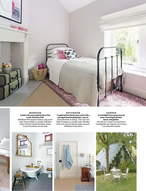  ??  ?? BEDROOM
A pink and cream palette gives this a soft, feminine feel. Middleton Pink estate emulsion, £49.50 for 2.5ltr, Farrow & Ball, is a similar wall paint colour. Burford metal bed frame, £399, Crazy Price Beds, has this look
BATHROOM
‘I replaced the dated 1970s suite with a salvaged freestandi­ng bath,’ says Jo. Salcombe bath, £1,618.75, The Cast Iron Bath Company, is a similar style. Wooden bath rack, £24; handmade soaps, £3 each, all Baileys Home Store
GARDEN
Jo and Nigel have spent several years restoring both their house and garden. Hannah four-seater cast aluminium metal garden set, £539.95, Lazy Susan, is an alternativ­e option