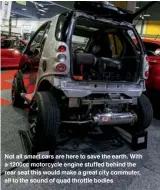  ??  ?? Not all smart cars are here to save the earth. With a 1200cc motorcycle engine stuffed behind the rear seat this would make a great city commuter, all to the sound of quad throttle bodies