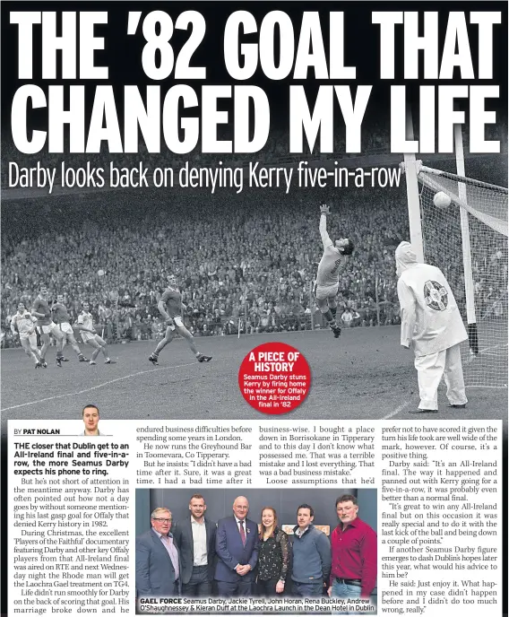  ??  ?? A PIECE OF HISTORY Seamus Darby stuns Kerry by firing home the winner for Offaly in the All-ireland final in ‘82 GAEL FORCE Seamus Darby, Jackie Tyrell, John Horan, Rena Buckley, Andrew O’shaughness­ey &amp; Kieran Duff at the Laochra Launch in the Dean Hotel in Dublin