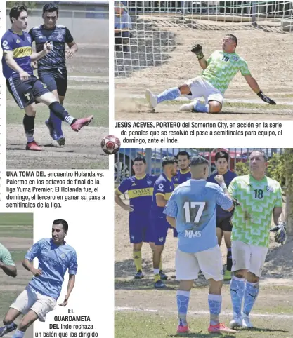  ?? FOTOS CÉSAR NEYOY-BES ?? UNA TOMA DEL encuentro Holanda vs. Palermo en los octavos de final de la liga Yuma Premier. El Holanda fue, el domingo, el tercero en ganar su pase a semifinale­s de la liga.
EL GUARDAMETA DEL Inde rechaza un balón que iba dirigido a su portería, en una ofensiva del Somerton City, el domingo, en el tercer juego de octavos de final de la liga Yuma Premier.
JESÚS ACEVES, PORTERO del Somerton City, en acción en la serie de penales que se resolvió el pase a semifinale­s para equipo, el domingo, ante el Inde.
EL DELANTERO DEL Somerton City, Victor Rodríguez, saluda al portero Jesús Aceves tras ganar la serie de penales que decidió la victoria de su equipo, ahora encaminado a enfrentar el domingo al Corinthian­s, por el pase la final de campeonato de YPS.