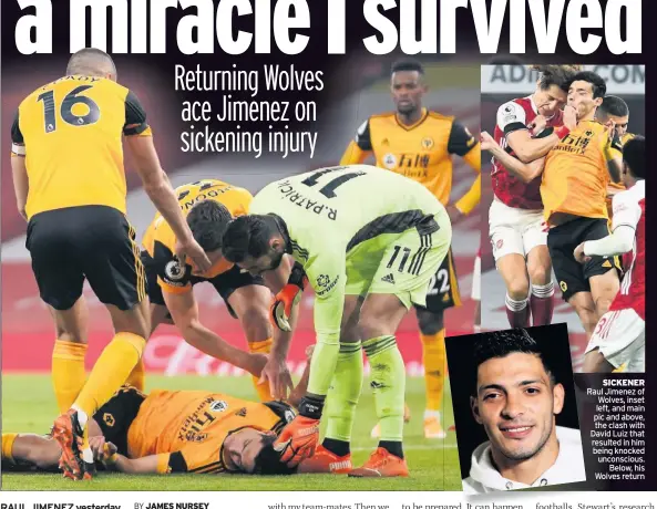  ??  ?? SICKENER Raul Jimenez of Wolves, inset left, and main pic and above, the clash with David Luiz that resulted in him being knocked unconsciou­s. Below, his Wolves return
