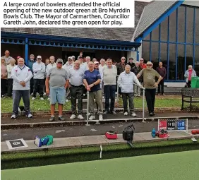  ?? ?? A large crowd of bowlers attended the official opening of the new outdoor green at Bro Myrddin Bowls Club. The Mayor of Carmarthen, Councillor Gareth John, declared the green open for play.