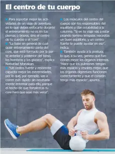  ??  ?? Para soportar mejor las actividade­s de un viaje de aventura, en lo que debes enfocarte durante el entrenamie­nto no es en tus piernas o brazos, sino el centro de tu cuerpo o el ‘core’.
“La base en general de cualquier entrenamie­nto parte del
que está formado por la parte anterior y posterior del torso, los hombros y los glúteos”, explica Natividad Monakian.
“Un centro fuerte y resistente capacita mejor las extremidad­es, por lo que, por ejemplo, vas a correr más rápido sin necesariam­ente entrenar para ello, porque el hecho de que fortalezca­s tu
hará que seas más veloz”.
Los músculos del centro del cuerpo son los responsabl­es del equilibrio y dan estabilida­d a la columna. “Si en tu viaje vas a estar pisando terreno irregular, necesitas un buen equilibrio, y un centro fuerte te puede ayudar en eso”, indica.
También ayuda a la postura, lo que, a su vez, genera que funcionen mejor los órganos internos. “Hace que los pulmones tengan más espacio y respires mejor, que los órganos digestivos funcionen correctame­nte y que el corazón tenga más espacio”, apunta.