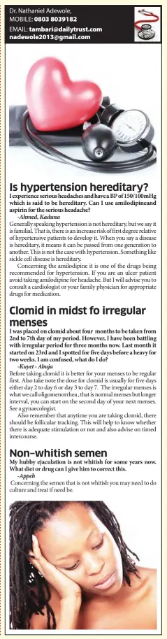  ??  ?? I experience serious headaches and have a BP of 150/100mHg which is said to be hereditary. Can I use amilodipin­eand aspirin for the serious headache?
I was placed on clomid about four months to be taken from 2nd to 7th day of my period. However, I have been battling with irregular period for three months now. Last month it started on 23rd and I spotted for five days before a heavy for two weeks. I am confused, what do I do?
My hubby ejaculatio­n is not whitish for some years now. What diet or drug can I give him to correct this.
Concerning the semen that is not whitish you may need to do culture and treat if need be.