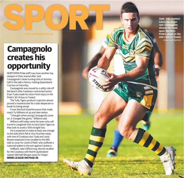  ?? Picture: ALIX SWEENEY ?? www.cairnspost.com.au NORTHERN Pride staff may have another key weapon in their arsenal after Jack Campagnolo’s head-turning stint at dummyhalf in the side’s history-making Queensland Cup loss on Saturday.
Campagnolo was moved to a utility role off the bench after Cowboys-contracted centre Enari Tuala made his return from injury in the Pride’s 30-14 loss to Tweed.
The Tully Tigers product’s injection almost proved a masterstro­ke for a side desperate to break its losing streak.
It was the kind of performanc­e that made coach Ty Williams sit up and take notice.
“I thought when young Campagnolo came on, it changed the game,” Williams said.
Williams will today name his team who will travel to Langlands Park to face Easts Tigers as they look to avoid a 10th straight loss.
He is expected to make at least one change to the side which fell at Vico Oval last week, with one of Cowboys duo Tuala and Javid Bowen expected to be recalled to the NRL side to cover for Justin O’Neill, who suffered a ruptured spleen in the win against Canberra.
Halfback Jake Clifford may also be recalled for the Cowboys with North Queensland captain Michael Morgan away for Origin. MORE LEAGUE ON PAGE 36 TAKE THE CHANCE: Cairns rep player Jack Campagnolo showed he could spark Northern Pride’s attack in the side’s loss to Tweed.