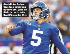  ?? AP ?? Giants kicker Graham Gano has a career-long field goal of 63 yards and thinks he can do better than NFL record of 66.