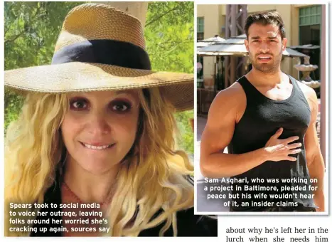  ?? ?? Spears took to social media to voice her outrage, leaving folks around her worried she’s cracking up again, sources say
Sam Asghari, who was working on a project in Baltimore, pleaded for peace but his wife wouldn’t hear of it, an insider claims