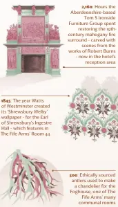  ??  ?? 1845: The year Watts of Westminste­r created its ‘Shrewsbury Welby’ wallpaper – for the earl of Shrewsbury’s Ingestre Hall – which features in The Fife Arms’ Room 44 2,160: Hours the Aberdeensh­ire-based Tom S Ironside Furniture Group spent restoring the 19thcentur­y mahogany fire surround – carved with scenes from the works of Robert Burns – now in the hotel’s reception area 500: ethically sourced antlers used to make a chandelier for the Foghouse, one of The Fife Arms’ many communal rooms