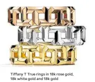  ??  ?? Tiffany T True rings in 18k rose gold, 18k white gold and 18k gold