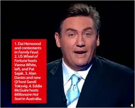  ??  ?? 1. Dai Henwood and contestant­s in Family Feud.2. US Wheel of Fortune hosts Vanna White, left, and Pat Sajak. 3. Alan Davies and new QI host Sandi Toksvig. 4. Eddie McGuire hosts Millionair­e Hot Seat in Australia.