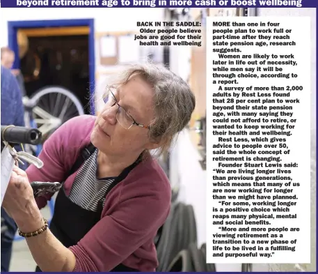  ?? ?? BACK IN THE SADDLE: Older people believe jobs are good for their
health and wellbeing
MORE than one in four people plan to work full or part-time after they reach state pension age, research suggests.
Women are likely to work later in life out of necessity, while men say it will be through choice, according to a report.
A survey of more than 2,000 adults by Rest Less found that 28 per cent plan to work beyond their state pension age, with many saying they could not afford to retire, or wanted to keep working for their health and wellbeing.
Rest Less, which gives advice to people over 50, said the whole concept of retirement is changing.
Founder Stuart Lewis said: “We are living longer lives than previous generation­s, which means that many of us are now working for longer than we might have planned.
“For some, working longer is a positive choice which reaps many physical, mental and social benefits.
“More and more people are viewing retirement as a transition to a new phase of life to be lived in a fulfilling and purposeful way.”