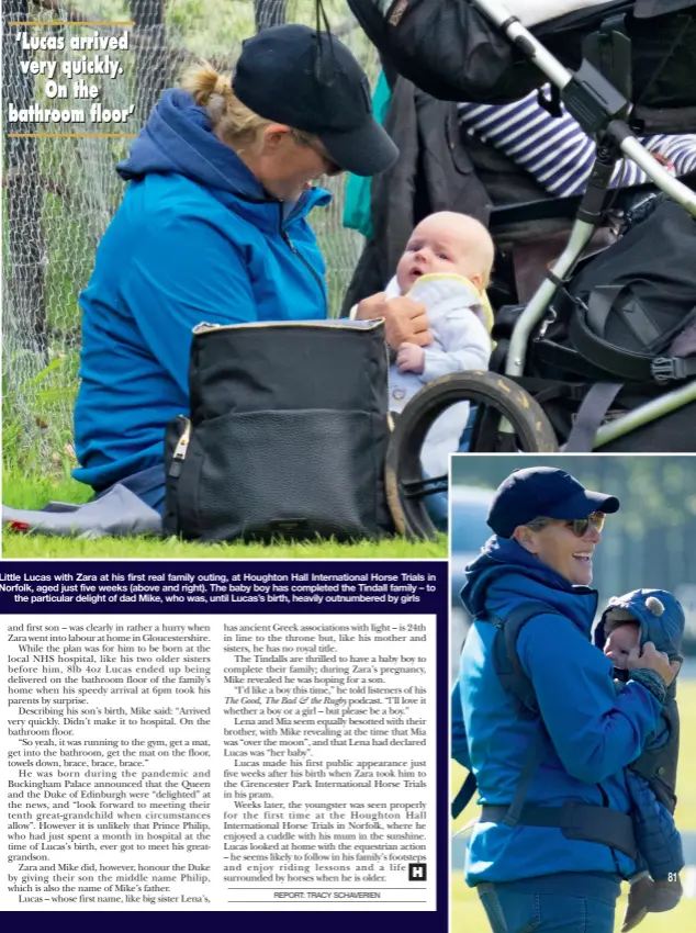  ?? ?? Little Lucas with Zara at his first real family outing, at Houghton Hall Internatio­nal Horse Trials in Norfolk, aged just five weeks (above and right). The baby boy has completed the Tindall family – to
the particular delight of dad Mike, who was, until Lucas’s birth, heavily outnumbere­d by girls
‘Lucas arrived very quickly. On the bathroom flfloor’