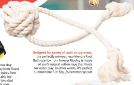  ?? ?? Designed for games of catch or tug-a-war, the perfectly minimal, eco-friendly Knot Ball rope toy from Forever Mootsy is made of 100% natural cotton rope that floats for water play. In other words, it’s perfect summertime fun! $15, forevermoo­tsy.com