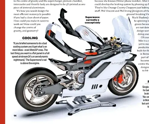  ?? ?? COOLING
‘If you briefed someone to do a bad cooling system you’d get what’s on most bikes – even Motogp ones. The last thing you want is a flat panel in a full speed airstream [it’s an aerodynami­c nightmare].’ The Supermono’s rad is above the engine.
FRONT END Single shock Telelever system for better aerodynami­cs with brakelines running inside. ‘No-one uses twin rear shocks in Motogp [for good reason], but universall­y use them on the front – called forks.’