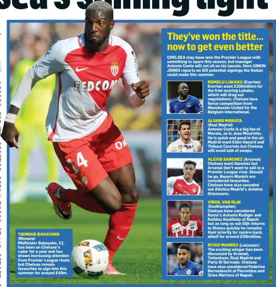  ??  ?? TIEMOUE BAKAYOKO (Monaco) Midfielder Bakayoko, 22, has been on Chelsea’s radar for a year and has drawn increasing attention from Premier League rivals but Chelsea remain favourites to sign him this summer for around £40m.