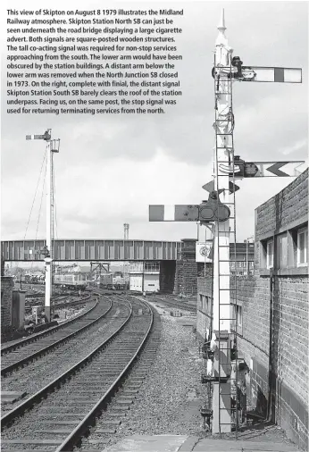  ??  ?? This view of Skipton on August 8 1979 illustrate­s the Midland Railway atmosphere. Skipton Station North SB can just be seen underneath the road bridge displaying a large cigarette advert. Both signals are square-posted wooden structures. The tall co-acting signal was required for non-stop services approachin­g from the south. The lower arm would have been obscured by the station buildings. A distant arm below the lower arm was removed when the North Junction SB closed in 1973. On the right, complete with finial, the distant signal Skipton Station South SB barely clears the roof of the station underpass. Facing us, on the same post, the stop signal was used for returning terminatin­g services from the north.