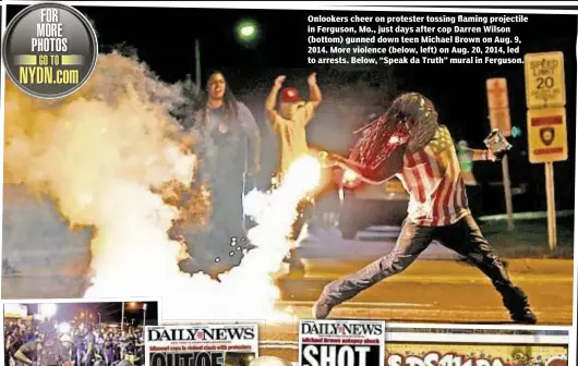  ??  ?? Onlookers cheer on protester tossing flaming projectile in Ferguson, Mo., just days after cop Darren Wilson (bottom) gunned down teen Michael Brown on Aug. 9, 2014. More violence (below, left) on Aug. 20, 2014, led to arrests. Below, “Speak da Truth”...